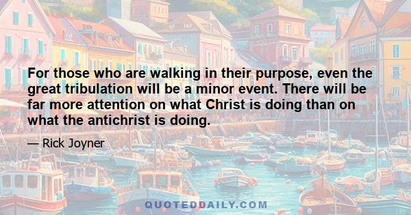 For those who are walking in their purpose, even the great tribulation will be a minor event. There will be far more attention on what Christ is doing than on what the antichrist is doing.