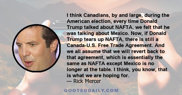 I think Canadians, by and large, during the American election, every time Donald Trump talked about NAFTA, we felt that he was talking about Mexico. Now, if Donald Trump tears up NAFTA, there is still a Canada-U.S. Free