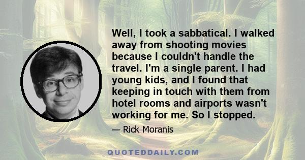 Well, I took a sabbatical. I walked away from shooting movies because I couldn't handle the travel. I'm a single parent. I had young kids, and I found that keeping in touch with them from hotel rooms and airports wasn't