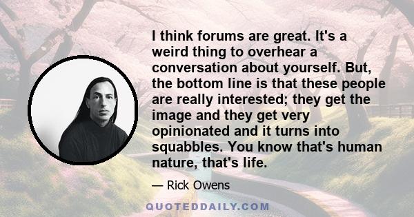 I think forums are great. It's a weird thing to overhear a conversation about yourself. But, the bottom line is that these people are really interested; they get the image and they get very opinionated and it turns into