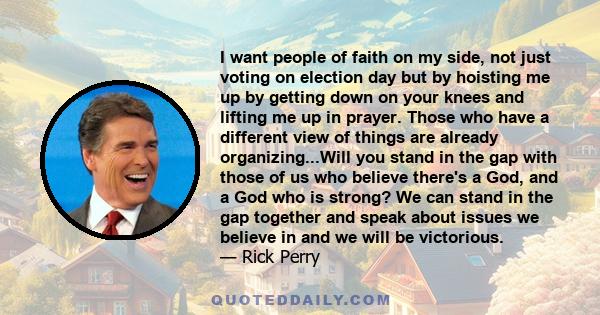 I want people of faith on my side, not just voting on election day but by hoisting me up by getting down on your knees and lifting me up in prayer. Those who have a different view of things are already organizing...Will