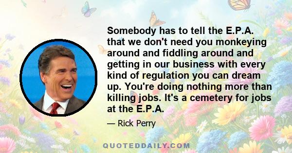 Somebody has to tell the E.P.A. that we don't need you monkeying around and fiddling around and getting in our business with every kind of regulation you can dream up. You're doing nothing more than killing jobs. It's a