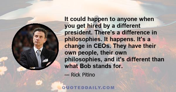 It could happen to anyone when you get hired by a different president. There's a difference in philosophies. It happens. It's a change in CEOs. They have their own people, their own philosophies, and it's different than