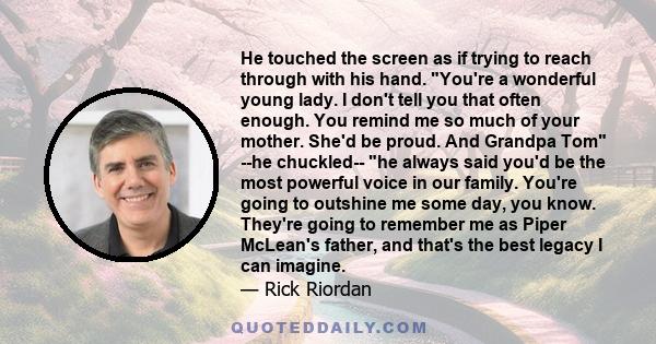 He touched the screen as if trying to reach through with his hand. You're a wonderful young lady. I don't tell you that often enough. You remind me so much of your mother. She'd be proud. And Grandpa Tom --he chuckled--