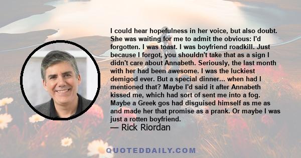 I could hear hopefulness in her voice, but also doubt. She was waiting for me to admit the obvious: I'd forgotten. I was toast. I was boyfriend roadkill. Just because I forgot, you shouldn't take that as a sign I didn't