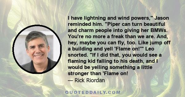 I have lightning and wind powers, Jason reminded him. Piper can turn beautiful and charm people into giving her BMWs. You're no more a freak than we are. And, hey, maybe you can fly, too. Like jump off a building and
