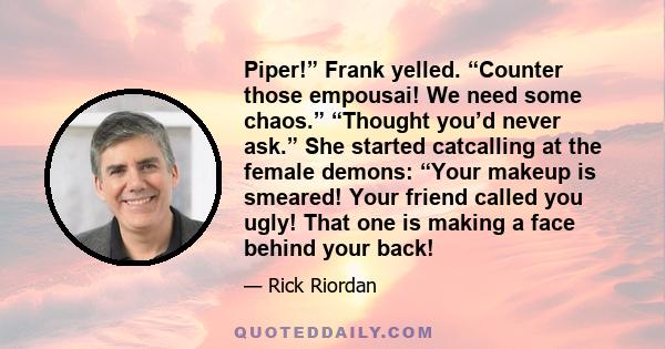 Piper!” Frank yelled. “Counter those empousai! We need some chaos.” “Thought you’d never ask.” She started catcalling at the female demons: “Your makeup is smeared! Your friend called you ugly! That one is making a face