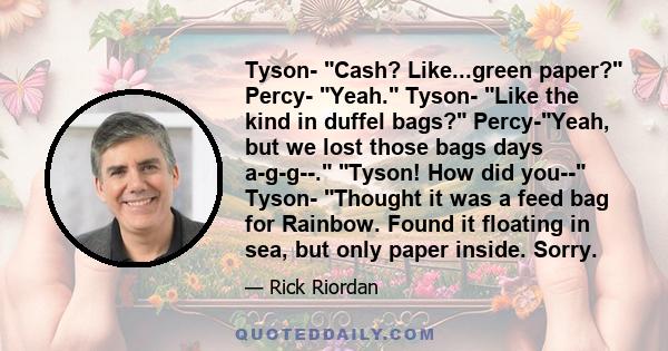 Tyson- Cash? Like...green paper? Percy- Yeah. Tyson- Like the kind in duffel bags? Percy-Yeah, but we lost those bags days a-g-g--. Tyson! How did you-- Tyson- Thought it was a feed bag for Rainbow. Found it floating in