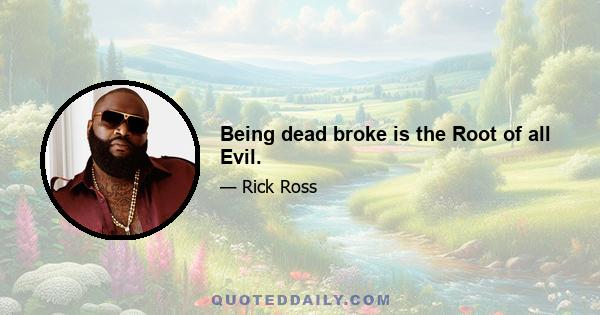 Being dead broke is the Root of all Evil.