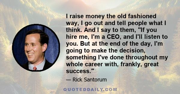 I raise money the old fashioned way, I go out and tell people what I think. And I say to them, If you hire me, I'm a CEO, and I'll listen to you. But at the end of the day, I'm going to make the decision, something I've