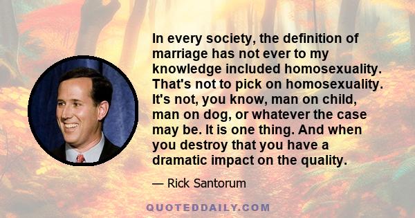 In every society, the definition of marriage has not ever to my knowledge included homosexuality. That's not to pick on homosexuality. It's not, you know, man on child, man on dog, or whatever the case may be. It is one