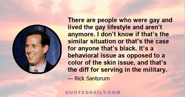 There are people who were gay and lived the gay lifestyle and aren’t anymore. I don’t know if that’s the similar situation or that’s the case for anyone that’s black. It’s a behavioral issue as opposed to a color of the