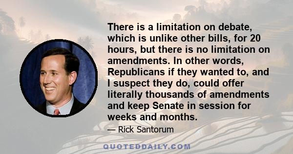 There is a limitation on debate, which is unlike other bills, for 20 hours, but there is no limitation on amendments. In other words, Republicans if they wanted to, and I suspect they do, could offer literally thousands