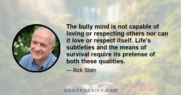 The bully mind is not capable of loving or respecting others nor can it love or respect itself. Life's subtleties and the means of survival require its pretense of both these qualities.