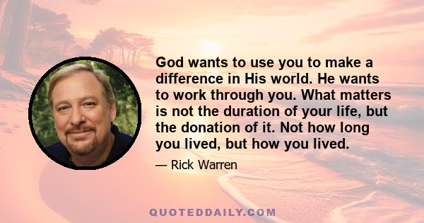 God wants to use you to make a difference in His world. He wants to work through you. What matters is not the duration of your life, but the donation of it. Not how long you lived, but how you lived.