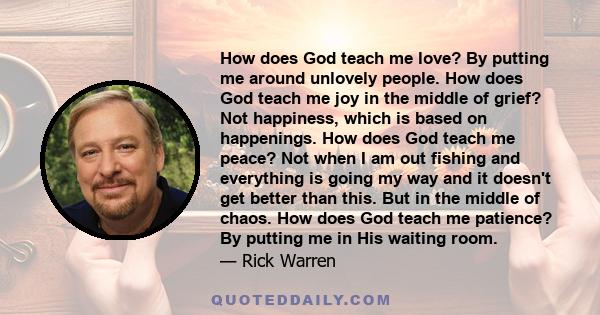 How does God teach me love? By putting me around unlovely people. How does God teach me joy in the middle of grief? Not happiness, which is based on happenings. How does God teach me peace? Not when I am out fishing and