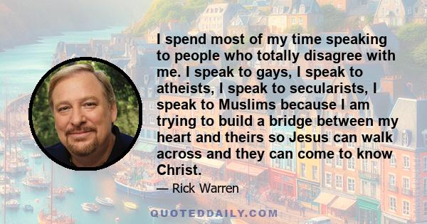 I spend most of my time speaking to people who totally disagree with me. I speak to gays, I speak to atheists, I speak to secularists, I speak to Muslims because I am trying to build a bridge between my heart and theirs