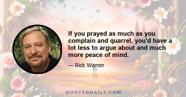 If you prayed as much as you complain and quarrel, you'd have a lot less to argue about and much more peace of mind.