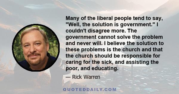 Many of the liberal people tend to say, Well, the solution is government. I couldn't disagree more. The government cannot solve the problem and never will. I believe the solution to these problems is the church and that