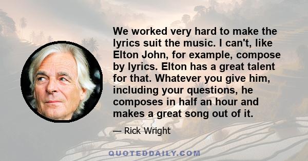 We worked very hard to make the lyrics suit the music. I can't, like Elton John, for example, compose by lyrics. Elton has a great talent for that. Whatever you give him, including your questions, he composes in half an