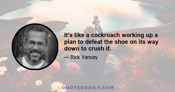 It's like a cockroach working up a plan to defeat the shoe on its way down to crush it.