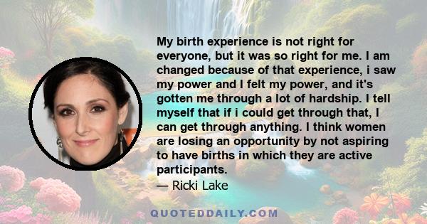 My birth experience is not right for everyone, but it was so right for me. I am changed because of that experience, i saw my power and I felt my power, and it's gotten me through a lot of hardship. I tell myself that if