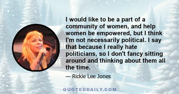 I would like to be a part of a community of women, and help women be empowered, but I think I'm not necessarily political. I say that because I really hate politicians, so I don't fancy sitting around and thinking about