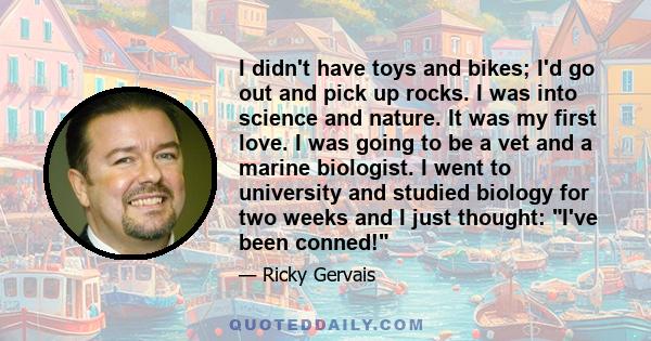 I didn't have toys and bikes; I'd go out and pick up rocks. I was into science and nature. It was my first love. I was going to be a vet and a marine biologist. I went to university and studied biology for two weeks and