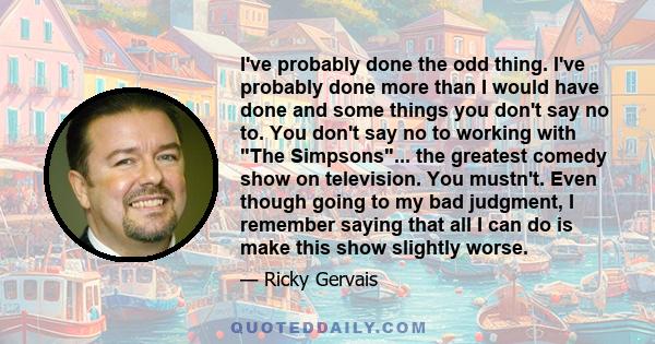 I've probably done the odd thing. I've probably done more than I would have done and some things you don't say no to. You don't say no to working with The Simpsons... the greatest comedy show on television. You mustn't.