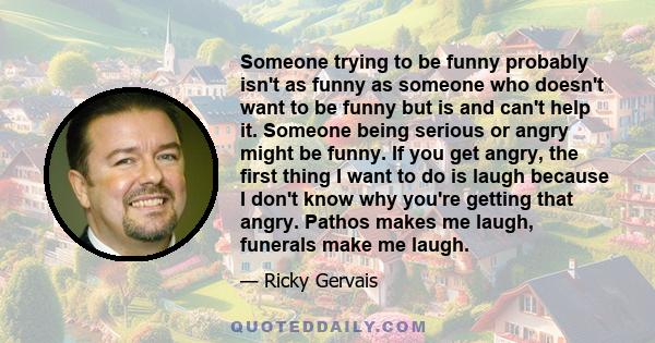 Someone trying to be funny probably isn't as funny as someone who doesn't want to be funny but is and can't help it. Someone being serious or angry might be funny. If you get angry, the first thing I want to do is laugh
