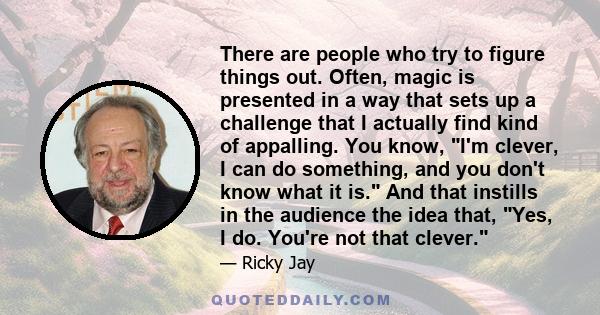 There are people who try to figure things out. Often, magic is presented in a way that sets up a challenge that I actually find kind of appalling. You know, I'm clever, I can do something, and you don't know what it is.