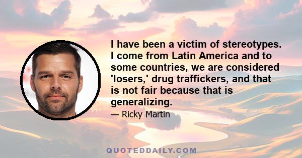 I have been a victim of stereotypes. I come from Latin America and to some countries, we are considered 'losers,' drug traffickers, and that is not fair because that is generalizing.