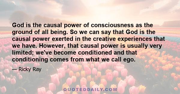 God is the causal power of consciousness as the ground of all being. So we can say that God is the causal power exerted in the creative experiences that we have. However, that causal power is usually very limited; we've