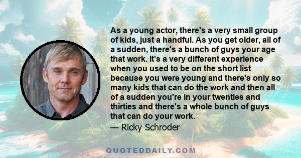 As a young actor, there's a very small group of kids, just a handful. As you get older, all of a sudden, there's a bunch of guys your age that work. It's a very different experience when you used to be on the short list