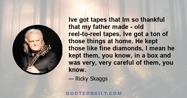 Ive got tapes that Im so thankful that my father made - old reel-to-reel tapes. Ive got a ton of those things at home. He kept those like fine diamonds, I mean he kept them, you know, in a box and was very, very careful