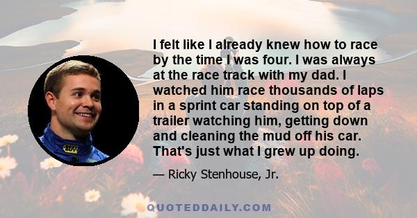 I felt like I already knew how to race by the time I was four. I was always at the race track with my dad. I watched him race thousands of laps in a sprint car standing on top of a trailer watching him, getting down and