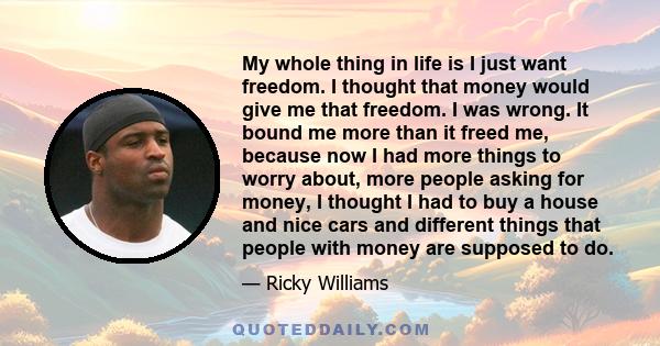 My whole thing in life is I just want freedom. I thought that money would give me that freedom. I was wrong. It bound me more than it freed me, because now I had more things to worry about, more people asking for money,
