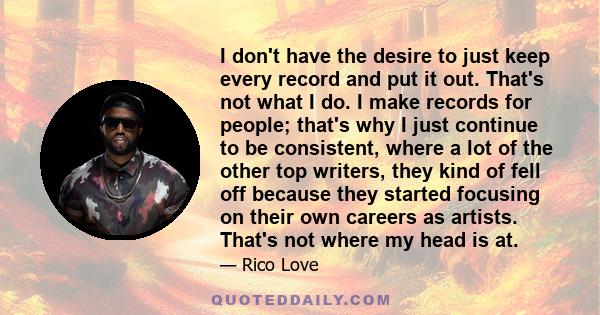 I don't have the desire to just keep every record and put it out. That's not what I do. I make records for people; that's why I just continue to be consistent, where a lot of the other top writers, they kind of fell off