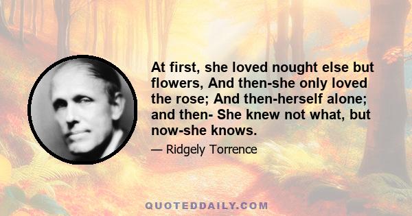 At first, she loved nought else but flowers, And then-she only loved the rose; And then-herself alone; and then- She knew not what, but now-she knows.