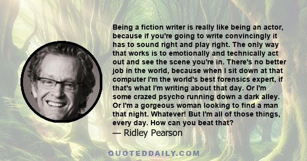 Being a fiction writer is really like being an actor, because if you're going to write convincingly it has to sound right and play right. The only way that works is to emotionally and technically act out and see the