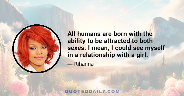 All humans are born with the ability to be attracted to both sexes. I mean, I could see myself in a relationship with a girl.