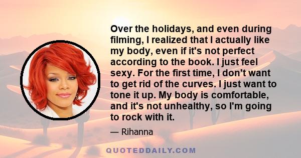 Over the holidays, and even during filming, I realized that I actually like my body, even if it's not perfect according to the book. I just feel sexy. For the first time, I don't want to get rid of the curves. I just