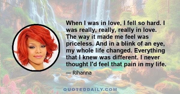 When I was in love, I fell so hard. I was really, really, really in love. The way it made me feel was priceless. And in a blink of an eye, my whole life changed. Everything that I knew was different. I never thought I'd