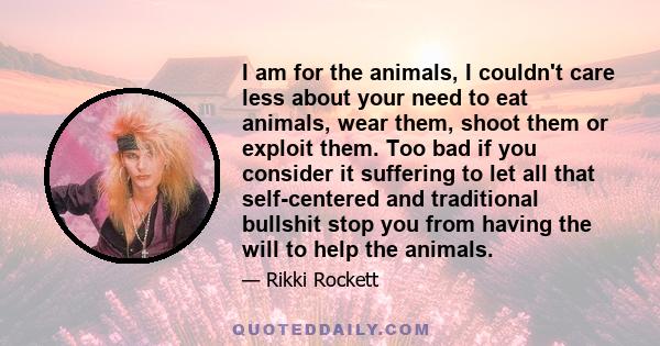 I am for the animals, I couldn't care less about your need to eat animals, wear them, shoot them or exploit them. Too bad if you consider it suffering to let all that self-centered and traditional bullshit stop you from