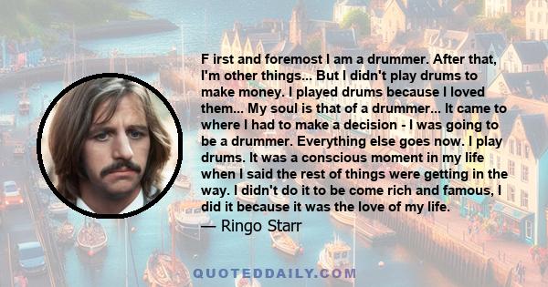 F irst and foremost I am a drummer. After that, I'm other things... But I didn't play drums to make money. I played drums because I loved them... My soul is that of a drummer... It came to where I had to make a decision