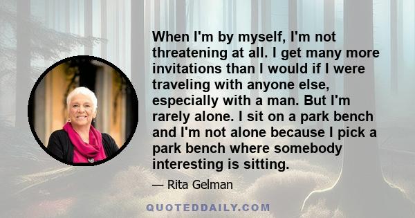 When I'm by myself, I'm not threatening at all. I get many more invitations than I would if I were traveling with anyone else, especially with a man. But I'm rarely alone. I sit on a park bench and I'm not alone because