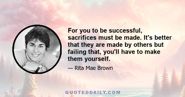 For you to be successful, sacrifices must be made. It's better that they are made by others but failing that, you'll have to make them yourself.