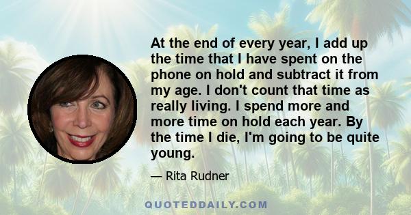 At the end of every year, I add up the time that I have spent on the phone on hold and subtract it from my age. I don't count that time as really living. I spend more and more time on hold each year. By the time I die,