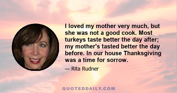 I loved my mother very much, but she was not a good cook. Most turkeys taste better the day after; my mother's tasted better the day before. In our house Thanksgiving was a time for sorrow.