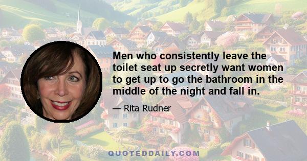 Men who consistently leave the toilet seat up secretly want women to get up to go the bathroom in the middle of the night and fall in.